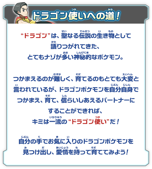 ドラゴンは、聖なる伝説の生き物として語りつがれてきた、とてもナゾが多い神秘的なポケモン。つかまえるのが難しく、育てるのもとても大変と言われているが、ドラゴンポケモンを自分自身でつかまえ、育て、信らいあるパートナーにすることができれば、キミは一流のドラゴン使い だ！自分の手でお気に入りのドラゴンポケモンを見つけ出し、愛情を持って育ててみよう！