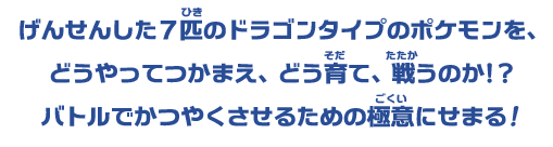 ポケモンの中でもドラゴンポケモンの強さは天下一品。だけど希少な存在のため、つかまえるのが難しいと言われているよ。そんな進化前のドラゴンポケモンたちを ピックアップしてしょうかいするよ！