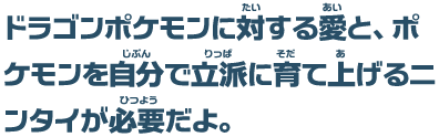 ドラゴンポケモンに対する愛と、ポケモンを自分で立派に育て上げるニンタイが必要だよ。