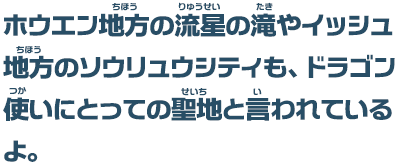 ホウエン地方の流星の滝やイッシュ地方のソウリュウシティも、ドラゴン使いにとっての聖地と言われているよ。