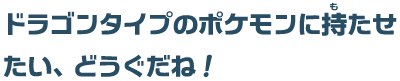 ドラゴンタイプのポケモンに持たせたい、どうぐだね！