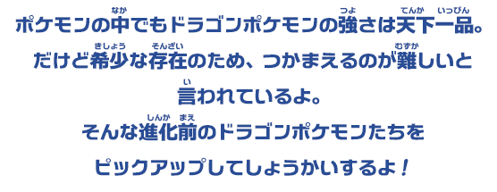 ポケモンの中でもドラゴンポケモンの強さは天下一品。だけど希少な存在のため、つかまえるのが難しいと言われているよ。そんな進化前のドラゴンポケモンたちを ピックアップしてしょうかいするよ！