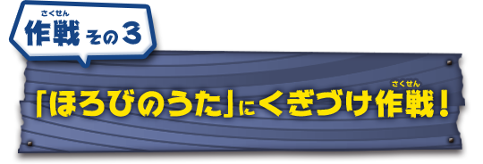 作戦その3　「ほろびのうた」にくぎづけ作戦！