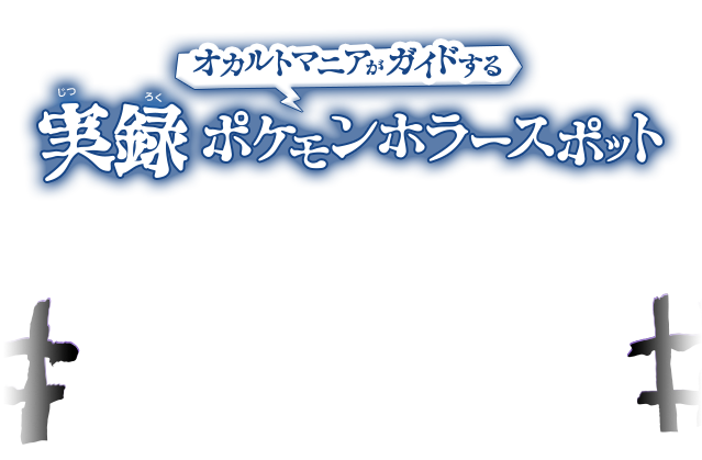 オカルトマニアがガイドする　実録　ポケモンホラースポット　実は『ポケットモンスター』シリーズには　これまで、いくつもゾッとするスポットが登場していた！　4つの地方にそれぞれある、ホラースポットをコワいモノが大スキ！…という、オカルトマニアのヒトミさんにガイドしてもらいました！