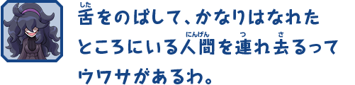 舌をのばして、かなりはなれたところにいる人間を連れ去るってウワサがあるわ。