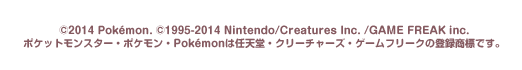 ©2014 Pokémon. ©1995-2014 Nintendo / Creatures Inc. / GAME FREA
©Nintendo・Creatures・GAME FREAK・TV Tokyo・ShoPro・JR Kikaku  ©Pokémon
ポケットモンスター・ポケモン・Pokémonは任天堂・クリーチャーズ・ゲームフリークの登録商標です。