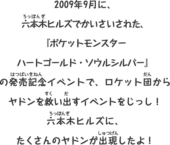 2009年9月に、
六本木ヒルズでかいさいされた、
『ポケットモンスター
ハートゴールド・ソウルシルバー』
の発売記念イベントで、ロケット団から
ヤドンを救い出すイベントをじっし！
六本木ヒルズに、
たくさんのヤドンが出現したよ！