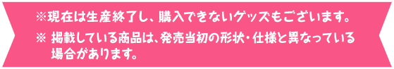 ※ 現在は生産終了し、購入できないグッズもございます。※ 掲載している商品は、発売当初の形状・仕様と異なっている場合があります。