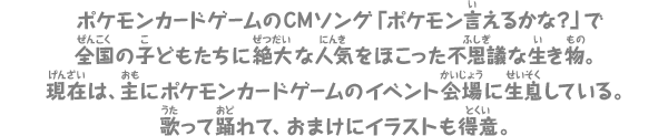 ポケモンカードゲームのCMソング「ポケモン言えるかな？」で全国の子どもたちに絶大な人気をほこった不思議な生き物。現在は、主にポケモンカードゲームのイベント会場に生息している。歌って踊れて、おまけにイラストも得意。