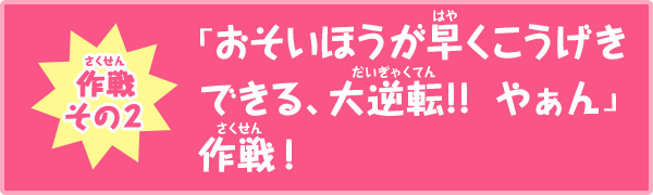 作戦その2　「おそいほうが早くこうげきできる、大逆転!!  やぁん」作戦！